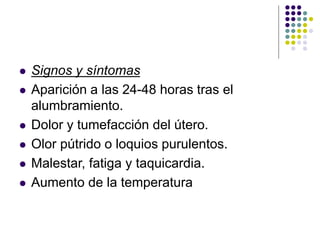  Signos y síntomas
 Aparición a las 24-48 horas tras el
alumbramiento.
 Dolor y tumefacción del útero.
 Olor pútrido o loquios purulentos.
 Malestar, fatiga y taquicardia.
 Aumento de la temperatura
 