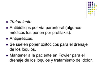  Tratamiento
 Antibióticos por vía parenteral (algunos
médicos los ponen por profilaxis).
 Antipiréticos.
 Se suelen poner oxitócicos para el drenaje
de los loquios.
 Mantener a la paciente en Fowler para el
drenaje de los loquios y tratamiento del dolor.
 