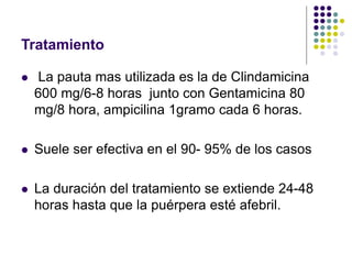 Tratamiento
 La pauta mas utilizada es la de Clindamicina
600 mg/6-8 horas junto con Gentamicina 80
mg/8 hora, ampicilina 1gramo cada 6 horas.
 Suele ser efectiva en el 90- 95% de los casos
 La duración del tratamiento se extiende 24-48
horas hasta que la puérpera esté afebril.
 