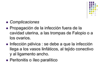  Complicaciones
 Propagación de la infección fuera de la
cavidad uterina, a las trompas de Falopio o a
los ovarios.
 Infección pélvica : se debe a que la infección
llega a los vasos linfáticos, al tejido conectivo
y al ligamento ancho.
 Peritonitis o íleo paralítico
 