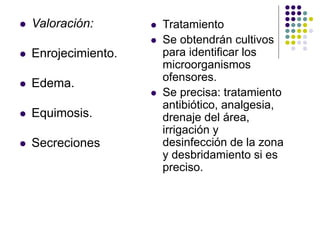  Valoración:
 Enrojecimiento.
 Edema.
 Equimosis.
 Secreciones
 Tratamiento
 Se obtendrán cultivos
para identificar los
microorganismos
ofensores.
 Se precisa: tratamiento
antibiótico, analgesia,
drenaje del área,
irrigación y
desinfección de la zona
y desbridamiento si es
preciso.
 