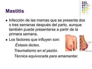 Mastitis
 Infección de las mamas que se presenta dos
o tres semanas después del parto, aunque
también puede presentarse a partir de la
primera semana.
 Los factores que influyen son:
Éxtasis lácteo.
Traumatismo en el pezón.
Técnica equivocada para amamantar.
 