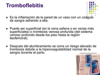 Tromboflebitis
 Es la inflamación de la pared de un vaso con un coágulo
de sangre adherido a ella.
 Puede ser superficial (en la vena safena o en venas más
superficiales) o trombosis venosa profunda (del sistema
venoso profundo desde los pies hasta la región
ileofemoral).
 Después del alumbramiento se corre un riesgo elevado de
trombosis debido a la hipercoagulabilidad normal de la
sangre durante el parto.
 