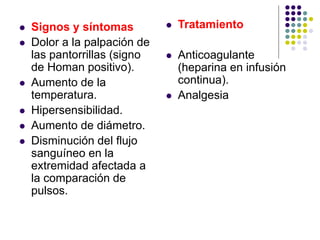  Signos y síntomas
 Dolor a la palpación de
las pantorrillas (signo
de Homan positivo).
 Aumento de la
temperatura.
 Hipersensibilidad.
 Aumento de diámetro.
 Disminución del flujo
sanguíneo en la
extremidad afectada a
la comparación de
pulsos.
 Tratamiento
 Anticoagulante
(heparina en infusión
continua).
 Analgesia
 