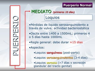 PUERPERIO MEDIATO  (primeros 10 días) Puerperio Normal Loquios Pérdidas de líquido serosanguinolento a través de vulva; actividad bacteriostática Oscila entre 1400 a 1500mL; primeros 4 o 5 días hasta 1000mL Regla general: debe durar  ≈15 días Aspectos: Loquios  sanguíneos  (post-parto) Loquios  serosanguinolentos  (3-4 días) Loquios  serosos  (>7 días x secreción glandular del tracto genital) 