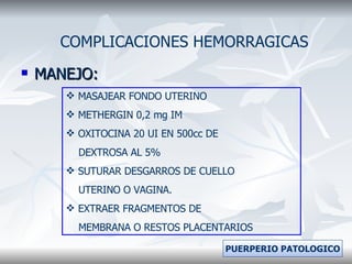MANEJO: COMPLICACIONES HEMORRAGICAS MASAJEAR FONDO UTERINO METHERGIN 0,2 mg IM  OXITOCINA 20 UI EN 500cc DE  DEXTROSA AL 5% SUTURAR DESGARROS DE CUELLO  UTERINO O VAGINA. EXTRAER FRAGMENTOS DE  MEMBRANA O RESTOS PLACENTARIOS PUERPERIO PATOLOGICO 