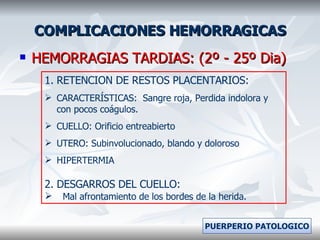 COMPLICACIONES HEMORRAGICAS HEMORRAGIAS TARDIAS: (2º - 25º Dia) RETENCION DE RESTOS PLACENTARIOS: CARACTERÍSTICAS:  Sangre roja, Perdida indolora y con pocos coágulos. CUELLO: Orificio entreabierto UTERO: Subinvolucionado, blando y doloroso  HIPERTERMIA 2. DESGARROS DEL CUELLO: Mal afrontamiento de los bordes de la herida. PUERPERIO PATOLOGICO 