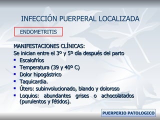 MANIFESTACIONES CLÍNICAS: Se inician entre el 3º y 5º día después del parto Escalofríos  Temperatura (39 y 40º C) Dolor hipogástrico Taquicardia. Útero: subinvolucionado, blando y doloroso Loquios: abundantes grises o achocolatados (purulentos y fétidos). INFECCIÓN PUERPERAL LOCALIZADA ENDOMETRITIS PUERPERIO PATOLOGICO 