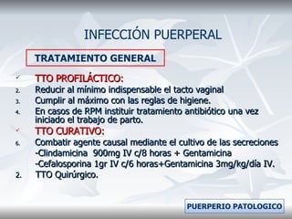 TTO PROFILÁCTICO: Reducir al mínimo indispensable el tacto vaginal Cumplir al máximo con las reglas de higiene. En casos de RPM instituir tratamiento antibiótico una vez iniciado el trabajo de parto. TTO CURATIVO: Combatir agente causal mediante el cultivo de las secreciones -Clindamicina  900mg IV c/8 horas + Gentamicina -Cefalosporina 1gr IV c/6 horas+Gentamicina 3mg/kg/día IV. 2.   TTO Quirúrgico. INFECCIÓN PUERPERAL TRATAMIENTO GENERAL PUERPERIO PATOLOGICO 