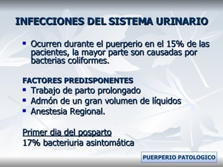 INFECCIONES DEL SISTEMA URINARIO Ocurren durante el puerperio en el 15% de las pacientes, la mayor parte son causadas por bacterias coliformes. FACTORES PREDISPONENTES Trabajo de parto prolongado Admón de un gran volumen de líquidos Anestesia Regional. Primer dia del posparto 17% bacteriuria asintomática PUERPERIO PATOLOGICO 