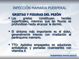 GRIETAS Y FISURAS DEL PEZÓN Las grietas constituyen heridas superficiales, mientras que las fisuras se profundizan hasta alcanzar la dermis. El síntoma más importante es el dolor, generalmente intenso con irradiación al parénquima mamario. TTO: Apósitos empapados en soluciones antisépticas y pomadas cicatrizantes con vitamina A INFECCIÓN MAMARIA PUERPERAL PUERPERIO PATOLOGICO 