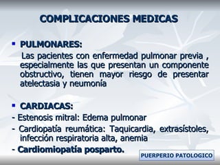 COMPLICACIONES MEDICAS PULMONARES: Las pacientes con enfermedad pulmonar previa , especialmente las que presentan un componente obstructivo, tienen mayor riesgo de presentar atelectasia y neumonía CARDIACAS: - Estenosis mitral: Edema pulmonar - Cardiopatía reumática: Taquicardia, extrasístoles, infección respiratoria alta, anemia -  Cardiomiopatía posparto. PUERPERIO PATOLOGICO 