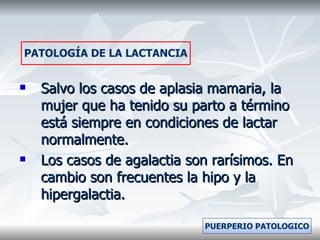 Salvo los casos de aplasia mamaria, la mujer que ha tenido su parto a término está siempre en condiciones de lactar normalmente. Los casos de agalactia son rarísimos. En cambio son frecuentes la hipo y la hipergalactia. PATOLOGÍA DE LA LACTANCIA PUERPERIO PATOLOGICO 