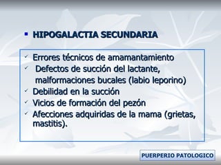 HIPOGALACTIA SECUNDARIA Errores técnicos de amamantamiento Defectos de succión del lactante, malformaciones bucales (labio leporino) Debilidad en la succión  Vicios de formación del pezón Afecciones adquiridas de la mama (grietas, mastitis). PUERPERIO PATOLOGICO 
