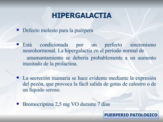 HIPERGALACTIA Defecto molesto para la puérpera Está condicionada por un perfecto sincronismo neurohormonal. La hipergalactia en el período normal de amamantamiento se debería probablemente a un aumento inusitado de la prolactina. La secreción mamaria se hace evidente mediante la expresión del pezón, que provoca la fácil salida de gotas de calostro o de un líquido seroso. Bromocriptina 2,5 mg VO durante 7 días PUERPERIO PATOLOGICO 