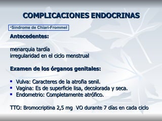 COMPLICACIONES ENDOCRINAS Antecedentes: menarquia tardía  irregularidad en el ciclo menstrual Examen de los órganos genitales: Vulva: Caracteres de la atrofia senil.  Vagina: Es de superficie lisa, decolorada y seca.  Endometrio: Completamente atrófico. TTO:  Bromocriptina 2,5 mg  VO durante 7 días en cada ciclo Síndrome de Chiari-Frommel 