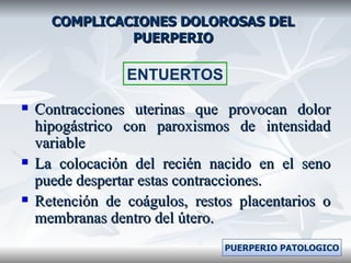 COMPLICACIONES DOLOROSAS DEL PUERPERIO Contracciones uterinas que provocan dolor hipogástrico con paroxismos de intensidad variable La colocación del recién nacido en el seno puede despertar estas contracciones. Retención de coágulos, restos placentarios o membranas dentro del útero. ENTUERTOS PUERPERIO PATOLOGICO 
