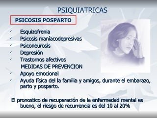 Esquizofrenia Psicosis maníacodepresivas Psiconeurosis  Depresión Trastornos afectivos MEDIDAS DE PREVENCION Apoyo emocional Ayuda física del la familia y amigos, durante el embarazo, parto y posparto. El pronostico de recuperación de la enfermedad mental es bueno, el riesgo de recurrencia es del 10 al 20% PSIQUIATRICAS PSICOSIS POSPARTO 
