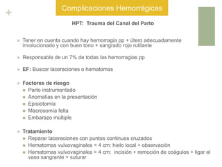 +
HPT: Trauma del Canal del Parto
 Tener en cuenta cuando hay hemorragia pp + útero adecuadamente
involucionado y con buen tono + sangrado rojo rutilante
 Responsable de un 7% de todas las hemorragias pp
 EF: Buscar laceraciones o hematomas
 Factores de riesgo
 Parto instrumentado
 Anomalías en la presentación
 Episiotomía
 Macrosomía felta
 Embarazo múltiple
 Tratamiento
 Reparar laceraciones con puntos continuos cruzados
 Hematomas vulvovaginales < 4 cm: hielo local + observación
 Hematomas vulvovaginales > 4 cm: incisión + remoción de coágulos + ligar el
vaso sangrante + suturar
Complicaciones Hemorrágicas
 