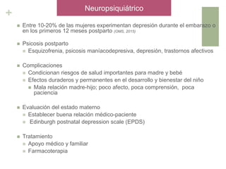 +
 Entre 10-20% de las mujeres experimentan depresión durante el embarazo o
en los primeros 12 meses postparto (OMS, 2015)
 Psicosis postparto
 Esquizofrenia, psicosis maníacodepresiva, depresión, trastornos afectivos
 Complicaciones
 Condicionan riesgos de salud importantes para madre y bebé
 Efectos duraderos y permanentes en el desarrollo y bienestar del niño
 Mala relación madre-hijo; poco afecto, poca comprensión, poca
paciencia
 Evaluación del estado materno
 Establecer buena relación médico-paciente
 Edinburgh postnatal depression scale (EPDS)
 Tratamiento
 Apoyo médico y familiar
 Farmacoterapia
Neuropsiquiátrico
 