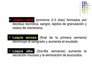  Loquia rubra: (primeros 2-3 días) formados por
decidua necrótica, sangre, tejidos de granulación y
restos de membrana.
 Loquia serosa: (final de la primera semana)
disminuye el sangrado y aumenta el exudado
 Loquia alba: (3ra-6ta semanas) aumenta la
secreción mucosa y la eliminación de leucocitos.
 
