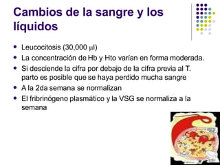 Cambios de la sangre y los
líquidos
 Leucocitosis (30,000 l)
La concentración de Hb y Hto varían en forma moderada.
Si desciende la cifra por debajo de la cifra previa al T.
parto es posible que se haya perdido mucha sangre
A la 2da semana se normalizan
El fribrinógeno plasmático y la VSG se normaliza a la
semana




 
