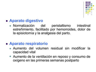  Aparato digestivo
 Normalización del peristaltismo intestinal
estreñimiento, facilitado por hemorroides, dolor de
la episiotomía y la analgesia del parto.
 Aparato respiratorio

 Aumento del volumen residual sin modificar la
capacidad vital
Aumento de la ventilación en reposo y consumo de
oxígeno en las primeras semanas postparto
 