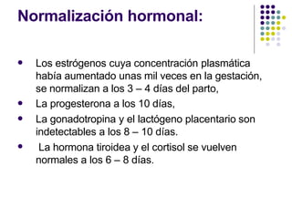 Normalización hormonal:
 Los estrógenos cuya concentración plasmática
había aumentado unas mil veces en la gestación,
se normalizan a los 3 – 4 días del parto,
La progesterona a los 10 días,
La gonadotropina y el lactógeno placentario son
indetectables a los 8 – 10 días.
La hormona tiroidea y el cortisol se vuelven
normales a los 6 – 8 días.



 