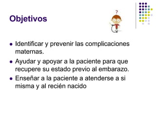 Objetivos
 Identificar y prevenir las complicaciones
maternas.
 Ayudar y apoyar a la paciente para que
recupere su estado previo al embarazo.
 Enseñar a la paciente a atenderse a si
misma y al recién nacido
 