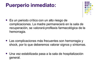 Puerperio inmediato:
 Es un periodo crítico con un alto riesgo de
complicaciones. La madre permanecerá en la sala de
recuperación, se valorará profilaxis farmacológica de la
hemorragia.
 Las complicaciones más frecuentes son hemorragia y
shock, por lo que deberemos valorar signos y síntomas.
 Una vez estabilizada pasa a la sala de hospitalización
general.
 