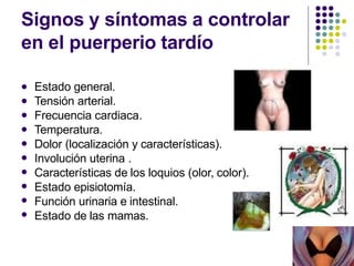 Signos y síntomas a controlar
en el puerperio tardío










Estado general.
Tensión arterial.
Frecuencia cardiaca.
Temperatura.
Dolor (localización y características).
Involución uterina .
Características de los loquios (olor, color).
Estado episiotomía.
Función urinaria e intestinal.
Estado de las mamas.
 