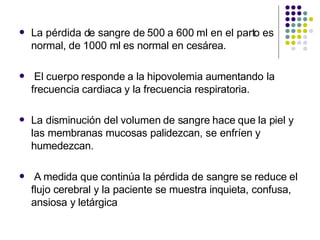  La pérdida de sangre de 500 a 600 ml en el parto es
normal, de 1000 ml es normal en cesárea.
 El cuerpo responde a la hipovolemia aumentando la
frecuencia cardiaca y la frecuencia respiratoria.
 La disminución del volumen de sangre hace que la piel y
las membranas mucosas palidezcan, se enfríen y
humedezcan.
 A medida que continúa la pérdida de sangre se reduce el
flujo cerebral y la paciente se muestra inquieta, confusa,
ansiosa y letárgica
 