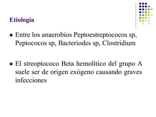 Etiología
 Entre los anaerobios Peptoestreptococos sp,
Peptococos sp, Bacteriodes sp, Clostridium
 El streoptococo Beta hemolítico del grupo A
suele ser de origen exógeno causando graves
infecciones
 