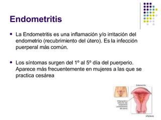 Endometritis
 La Endometritis es una inflamación y/o irritación del
endometrio (recubrimiento del útero). Es la infección
puerperal más común.
 Los síntomas surgen del 1º al 5º día del puerperio.
Aparece más frecuentemente en mujeres a las que se
practica cesárea
 