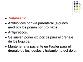  Tratamiento
 Antibióticos por vía parenteral (algunos
médicos los ponen por profilaxis).
 Antipiréticos.
 Se suelen poner oxitócicos para el drenaje
de los loquios.
 Mantener a la paciente en Fowler para el
drenaje de los loquios y tratamiento del dolor.
 
