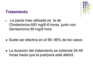 Tratamiento
 La pauta mas utilizada es la de
Clindamicina 600 mg/6-8 horas junto con
Gentamicina 80 mg/8 hora
 Suele ser efectiva en el 90- 95% de los casos
 La duración del tratamiento se extiende 24-48
horas hasta que la puérpera esté afebril.
 