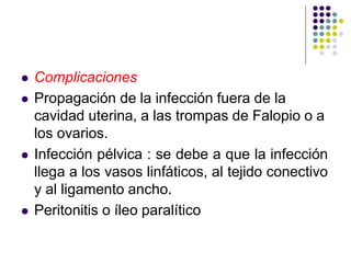  Complicaciones
 Propagación de la infección fuera de la
cavidad uterina, a las trompas de Falopio o a
los ovarios.
 Infección pélvica : se debe a que la infección
llega a los vasos linfáticos, al tejido conectivo
y al ligamento ancho.
 Peritonitis o íleo paralítico
 