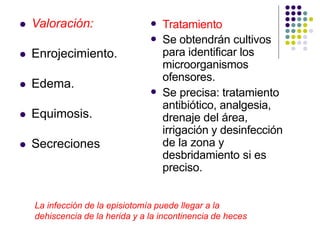  Valoración:
 Enrojecimiento.
 Edema.
 Equimosis.
 Secreciones


Tratamiento
Se obtendrán cultivos
para identificar los
microorganismos
ofensores.
 Se precisa: tratamiento
antibiótico, analgesia,
drenaje del área,
irrigación y desinfección
de la zona y
desbridamiento si es
preciso.
La infección de la episiotomía puede llegar a la
dehiscencia de la herida y a la incontinencia de heces
 