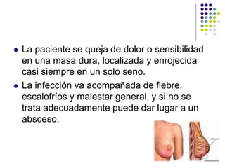  La paciente se queja de dolor o sensibilidad
en una masa dura, localizada y enrojecida
casi siempre en un solo seno.
 La infección va acompañada de fiebre,
escalofríos y malestar general, y si no se
trata adecuadamente puede dar lugar a un
absceso.
 