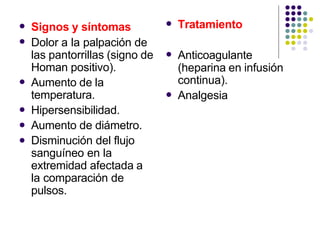 

Signos y síntomas
Dolor a la palpación de
las pantorrillas (signo de
Homan positivo).
Aumento de la
temperatura.
Hipersensibilidad.
Aumento de diámetro.
Disminución del flujo
sanguíneo en la
extremidad afectada a
la comparación de
pulsos.




 Tratamiento
 Anticoagulante
(heparina en infusión
continua).
Analgesia

 