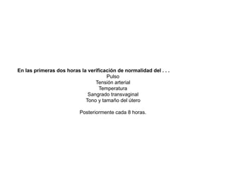 En las primeras dos horas la verificación de normalidad del . . .
Pulso
Tensión arterial
Temperatura
Sangrado transvaginal
Tono y tamaño del útero
Posteriormente cada 8 horas.
 