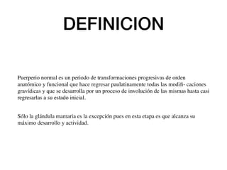 DEFINICION
Puerperio normal es un periodo de transformaciones progresivas de orden
anatómico y funcional que hace regresar paulatinamente todas las modiﬁ- caciones
gravídicas y que se desarrolla por un proceso de involución de las mismas hasta casi
regresarlas a su estado inicial.
Sólo la glándula mamaria es la excepción pues en esta etapa es que alcanza su
máximo desarrollo y actividad.
 