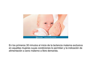 En los primeros 30 minutos el inicio de la lactancia materna exclusiva
en aquellas mujeres cuyas condiciones lo permitan y la indicación de
alimentación a seno materno a libre demanda.
 