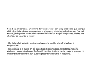 Se deberá proporcionar un mínimo de tres consultas, con una periodicidad que abarque
el término de la primera semana (para el primero), y el término del primer mes (para el
tercero); el segundo control debe realizarse dentro del margen del periodo, acorde con
el estado de salud de la mujer.
- Se vigilará la involución uterina, los loquios, la tensión arterial, el pulso y la
temperatura;
- Se orientará a la madre en los cuidados del recién nacido, la lactancia materna
exclusiva, sobre métodos de planificación familiar, la alimentación materna y acerca de
los cambios emocionales que pueden presentarse durante el postparto.
 