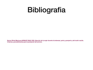 Bibliograﬁa
Norma Oficial Mexicana NOM-007-SSA2-1993, Atención de la mujer durante el embarazo, parto y puerperio y del recién nacido.
Criterios y procedimientos para la prestación del servicio.
 