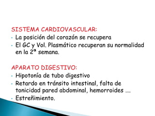 SISTEMA CARDIOVASCULAR:
• La posición del corazón se recupera
• El GC y Vol. Plasmático recuperan su normalidad
en la 2ª semana.
APARATO DIGESTIVO:
• Hipotonía de tubo digestivo
• Retardo en tránsito intestinal, falta de
tonicidad pared abdominal, hemorroides ….
• Estreñimiento.
 