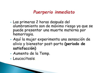  Las primeras 2 horas después del
alumbramiento son de máximo riesgo ya que se
puede presentar una muerte materna por
hemorragia.
 Aquí la mujer experimenta una sensación de
alivio y bienestar post-parto (periodo de
satisfacción)
 Aumento de la Temp.
 Leucocitosis.
 