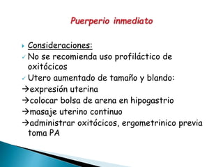  Consideraciones:
 No se recomienda uso profiláctico de
oxitócicos
 Utero aumentado de tamaño y blando:
expresión uterina
colocar bolsa de arena en hipogastrio
masaje uterino continuo
administrar oxitócicos, ergometrinico previa
toma PA
 