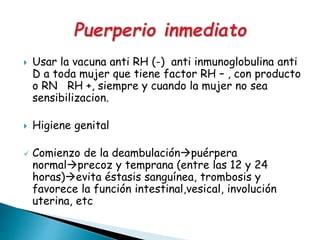  Usar la vacuna anti RH (-) anti inmunoglobulina anti
D a toda mujer que tiene factor RH – , con producto
o RN RH +, siempre y cuando la mujer no sea
sensibilizacion.
 Higiene genital
 Comienzo de la deambulaciónpuérpera
normalprecoz y temprana (entre las 12 y 24
horas)evita éstasis sanguínea, trombosis y
favorece la función intestinal,vesical, involución
uterina, etc
 
