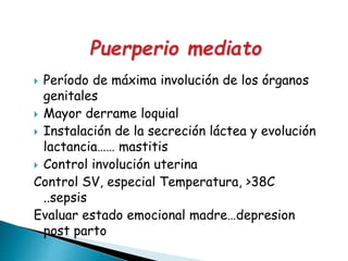  Período de máxima involución de los órganos
genitales
 Mayor derrame loquial
 Instalación de la secreción láctea y evolución
lactancia…… mastitis
 Control involución uterina
Control SV, especial Temperatura, >38C
..sepsis
Evaluar estado emocional madre…depresion
post parto
 